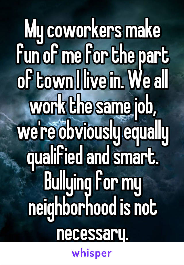 My coworkers make fun of me for the part of town I live in. We all work the same job, we're obviously equally qualified and smart. Bullying for my neighborhood is not necessary.