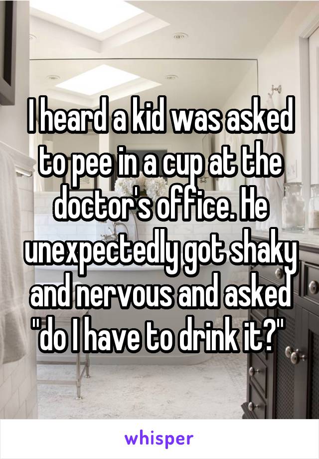 I heard a kid was asked to pee in a cup at the doctor's office. He unexpectedly got shaky and nervous and asked "do I have to drink it?" 