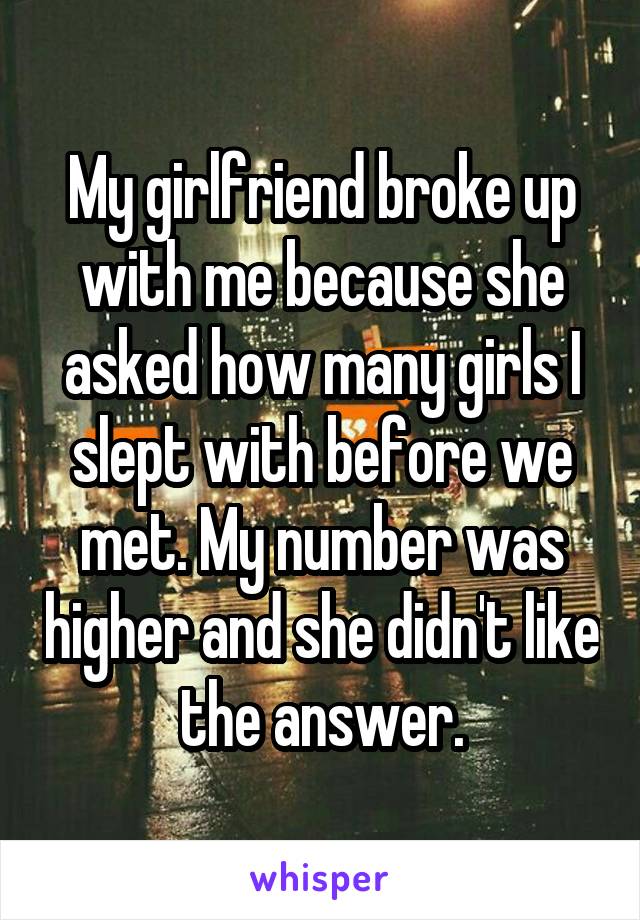 My girlfriend broke up with me because she asked how many girls I slept with before we met. My number was higher and she didn't like the answer.