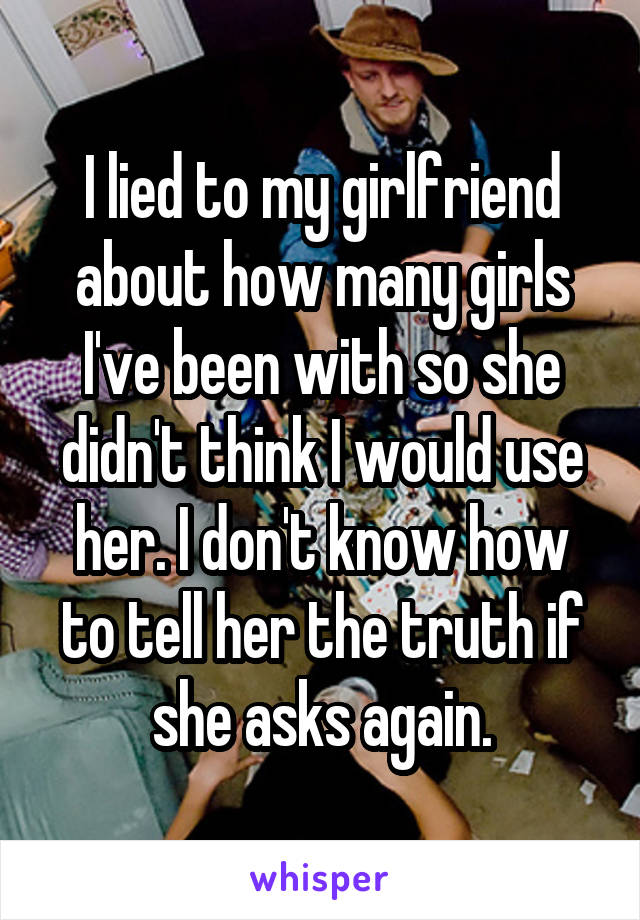 I lied to my girlfriend about how many girls I've been with so she didn't think I would use her. I don't know how to tell her the truth if she asks again.