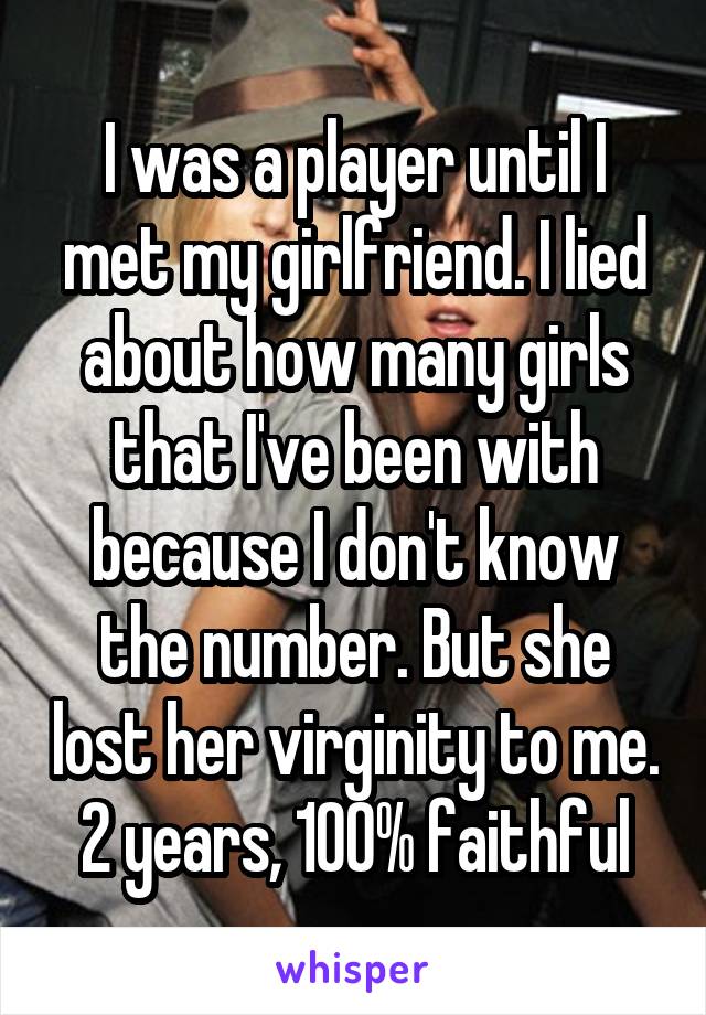 I was a player until I met my girlfriend. I lied about how many girls that I've been with because I don't know the number. But she lost her virginity to me.  2 years, 100% faithful 