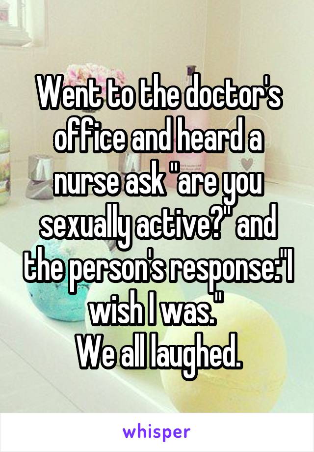 Went to the doctor's office and heard a nurse ask "are you sexually active?" and the person's response:"I wish I was." 
We all laughed.