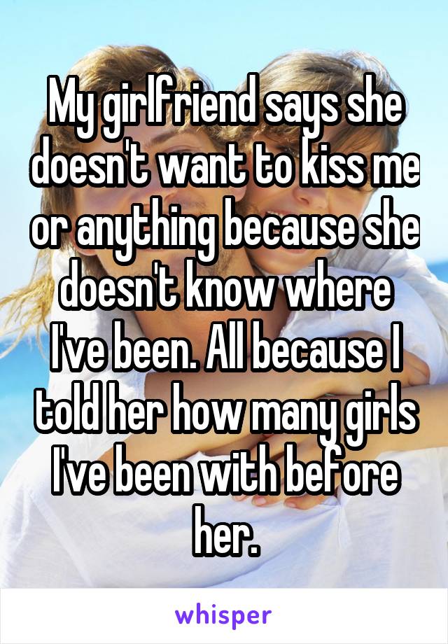 My girlfriend says she doesn't want to kiss me or anything because she doesn't know where I've been. All because I told her how many girls I've been with before her.