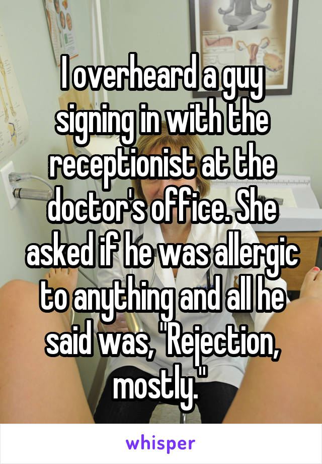 I overheard a guy signing in with the receptionist at the doctor's office. She asked if he was allergic to anything and all he said was, "Rejection, mostly." 
