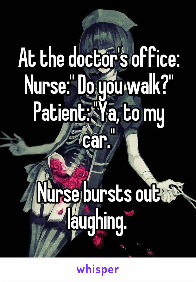 At the doctor's office:
Nurse:" Do you walk?"
Patient: "Ya, to my car."

Nurse bursts out laughing. 