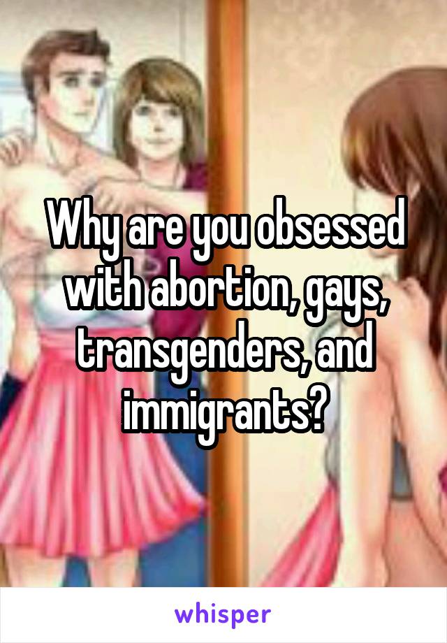 Why are you obsessed with abortion, gays, transgenders, and immigrants?