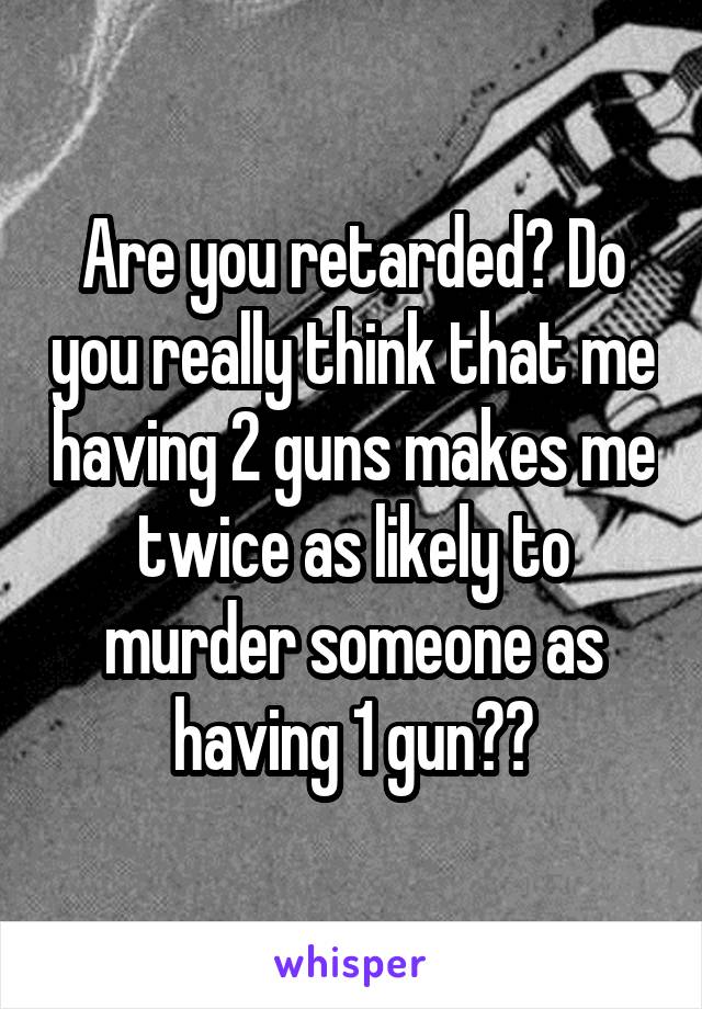 Are you retarded? Do you really think that me having 2 guns makes me twice as likely to murder someone as having 1 gun??