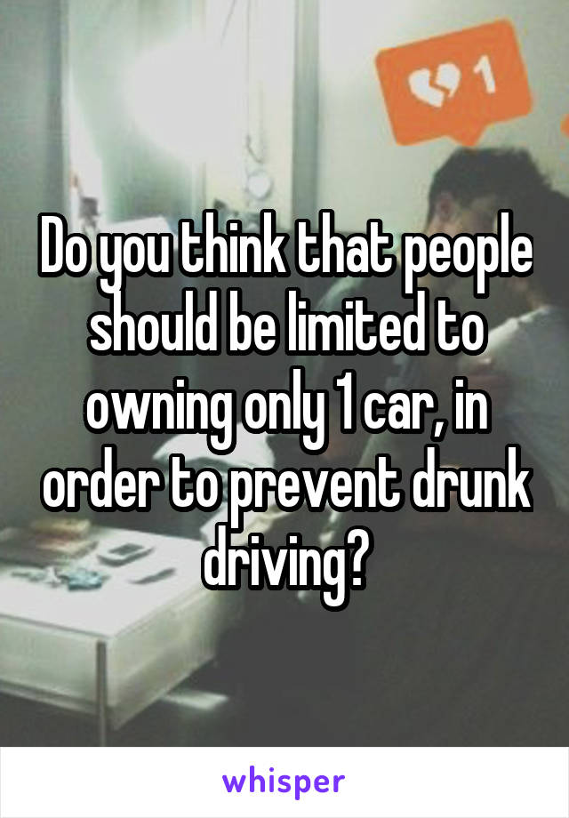 Do you think that people should be limited to owning only 1 car, in order to prevent drunk driving?