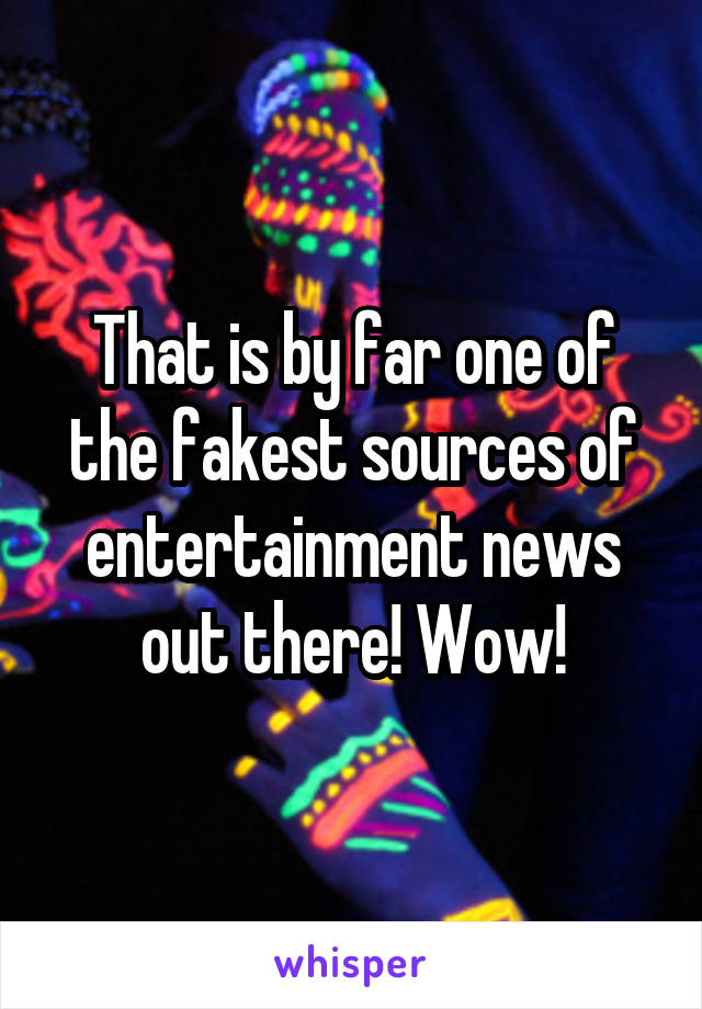 That is by far one of the fakest sources of entertainment news out there! Wow!
