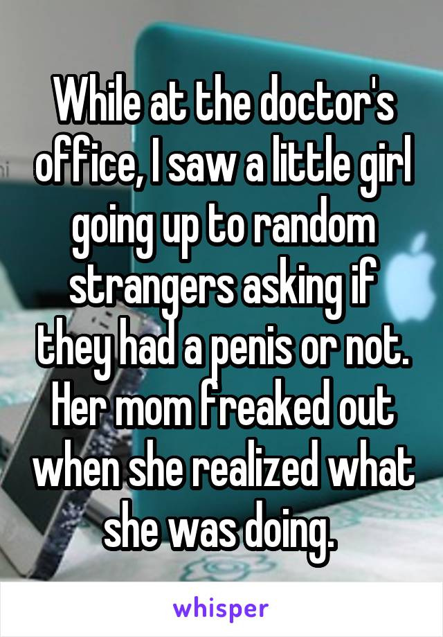 While at the doctor's office, I saw a little girl going up to random strangers asking if they had a penis or not. Her mom freaked out when she realized what she was doing. 