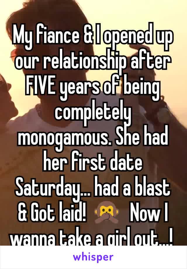 My fiance & I opened up our relationship after FIVE years of being completely monogamous. She had her first date Saturday... had a blast & Got laid! 🙊  Now I wanna take a girl out...! 