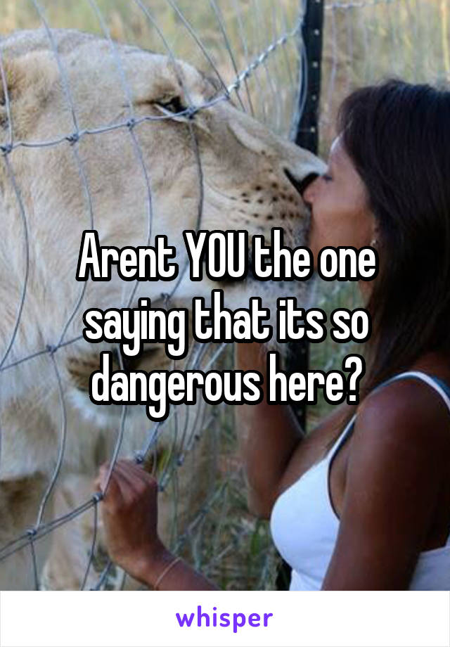 Arent YOU the one saying that its so dangerous here?