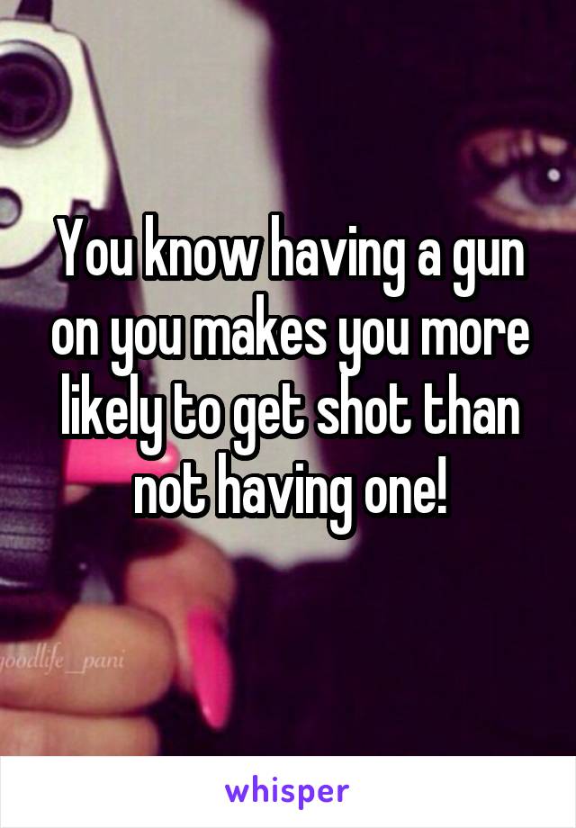 You know having a gun on you makes you more likely to get shot than not having one!
