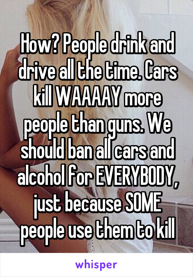 How? People drink and drive all the time. Cars kill WAAAAY more people than guns. We should ban all cars and alcohol for EVERYBODY, just because SOME people use them to kill