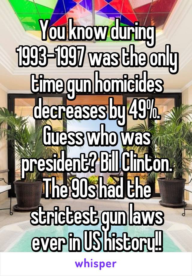 You know during 1993-1997 was the only time gun homicides decreases by 49%.
Guess who was president? Bill Clinton. The 90s had the strictest gun laws ever in US history!!