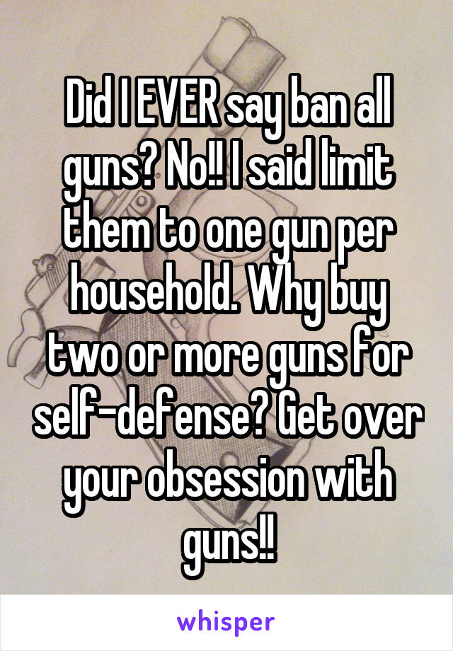 Did I EVER say ban all guns? No!! I said limit them to one gun per household. Why buy two or more guns for self-defense? Get over your obsession with guns!!