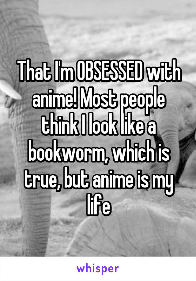 That I'm OBSESSED with anime! Most people think I look like a bookworm, which is true, but anime is my life