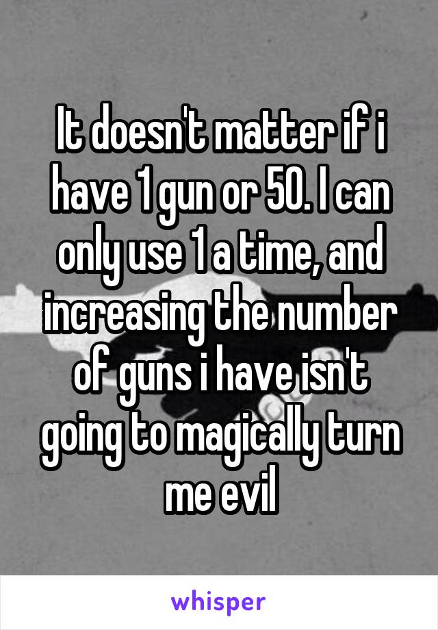 It doesn't matter if i have 1 gun or 50. I can only use 1 a time, and increasing the number of guns i have isn't going to magically turn me evil