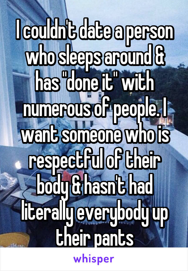 I couldn't date a person who sleeps around & has "done it" with numerous of people. I want someone who is respectful of their body & hasn't had literally everybody up their pants