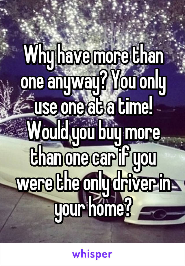 Why have more than one anyway? You only use one at a time! Would you buy more than one car if you were the only driver in your home?