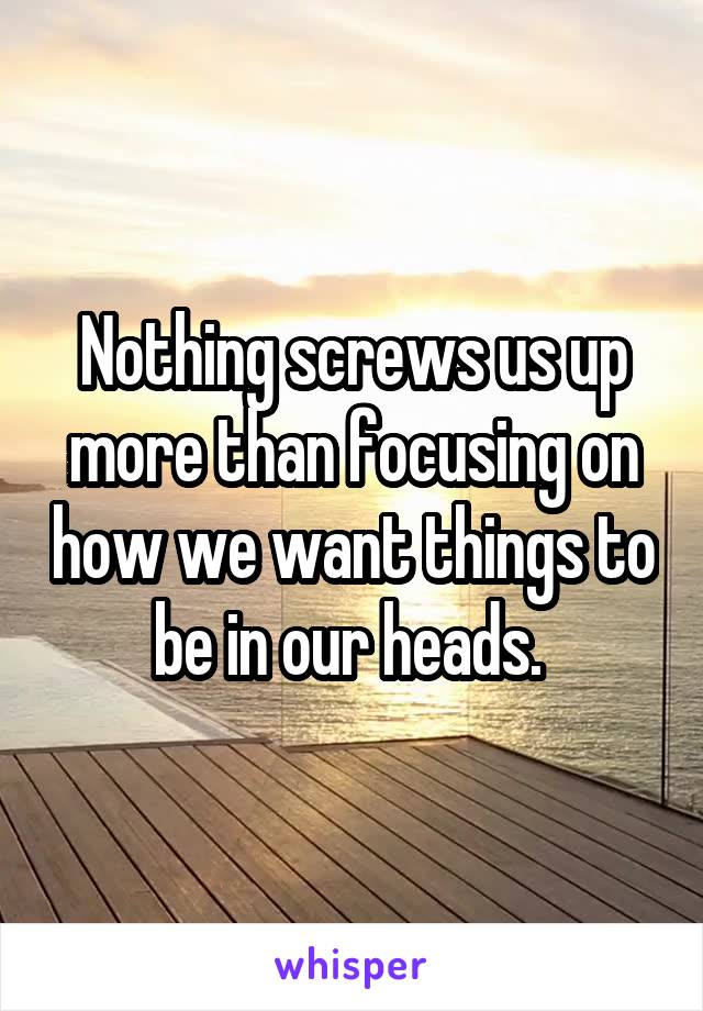 Nothing screws us up more than focusing on how we want things to be in our heads. 