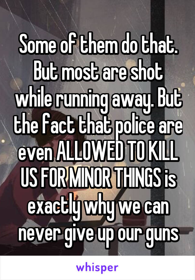 Some of them do that. But most are shot while running away. But the fact that police are even ALLOWED TO KILL US FOR MINOR THINGS is exactly why we can never give up our guns