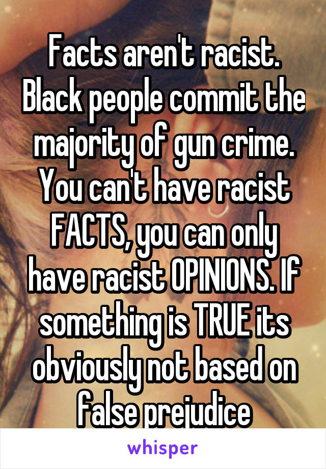 Facts aren't racist. Black people commit the majority of gun crime. You can't have racist FACTS, you can only have racist OPINIONS. If something is TRUE its obviously not based on false prejudice