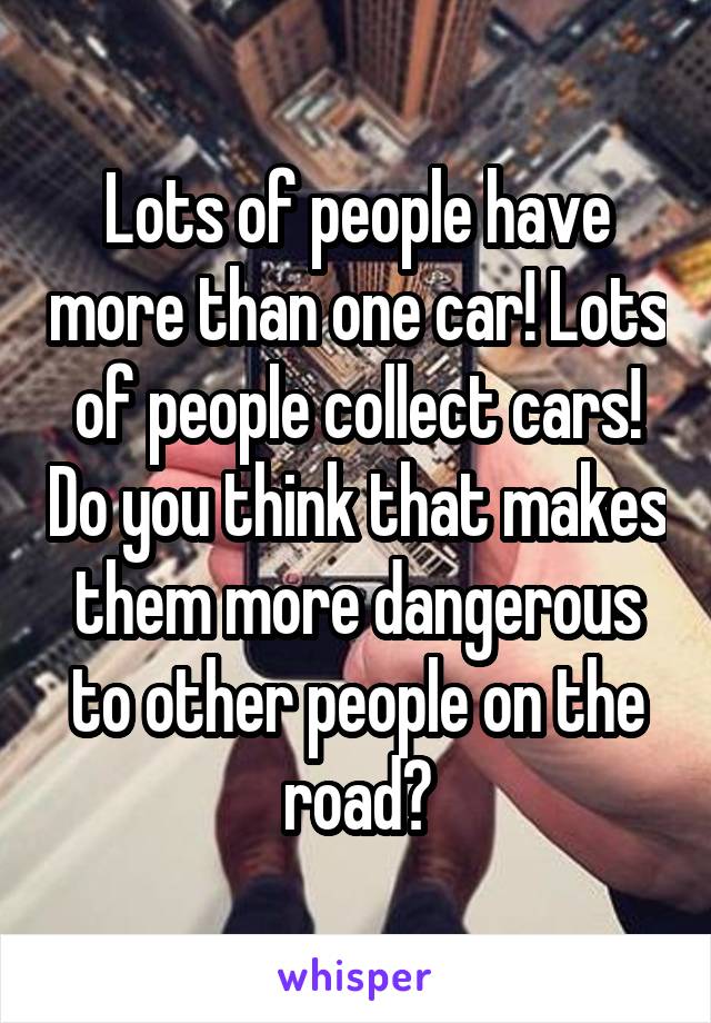 Lots of people have more than one car! Lots of people collect cars! Do you think that makes them more dangerous to other people on the road?