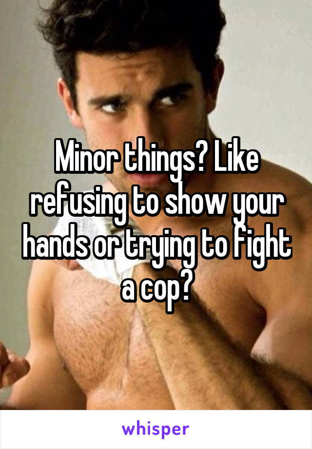 Minor things? Like refusing to show your hands or trying to fight a cop?