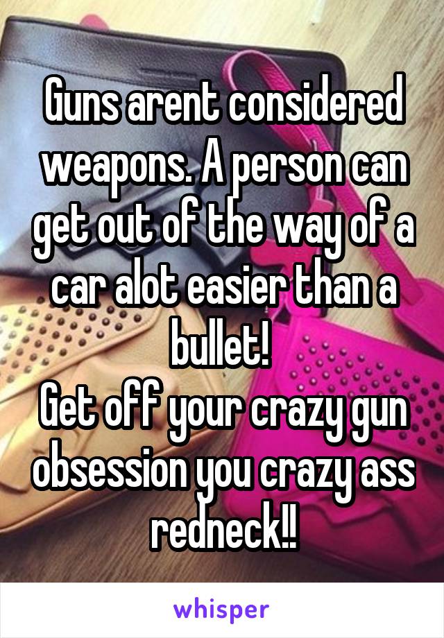 Guns arent considered weapons. A person can get out of the way of a car alot easier than a bullet! 
Get off your crazy gun obsession you crazy ass redneck!!