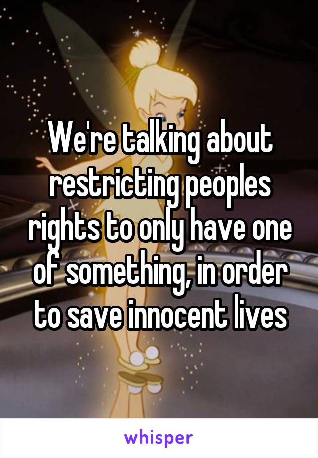 We're talking about restricting peoples rights to only have one of something, in order to save innocent lives