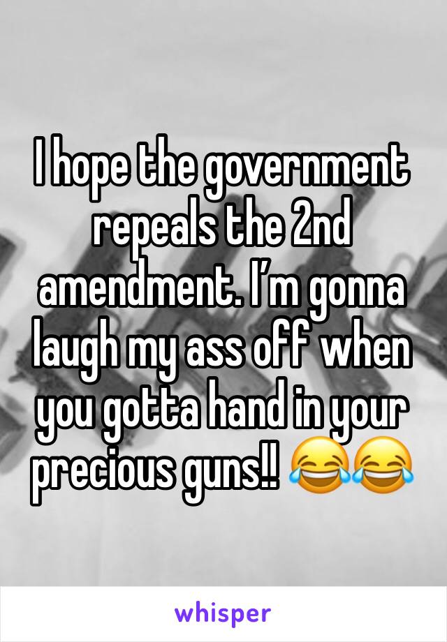 I hope the government repeals the 2nd amendment. I’m gonna laugh my ass off when you gotta hand in your precious guns!! 😂😂