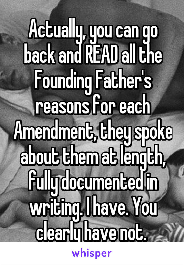 Actually, you can go back and READ all the Founding Father's reasons for each Amendment, they spoke about them at length, fully documented in writing. I have. You clearly have not. 