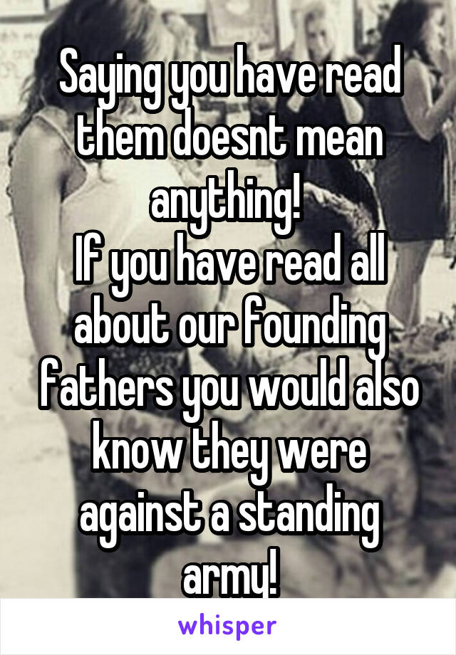 Saying you have read them doesnt mean anything! 
If you have read all about our founding fathers you would also know they were against a standing army!