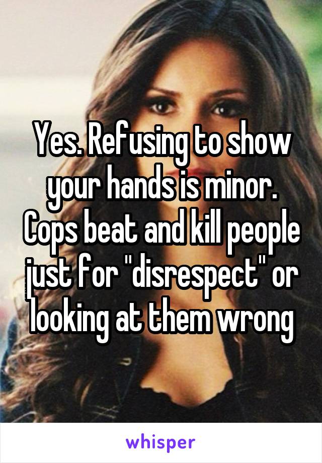 Yes. Refusing to show your hands is minor. Cops beat and kill people just for "disrespect" or looking at them wrong