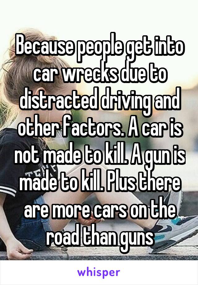 Because people get into car wrecks due to distracted driving and other factors. A car is not made to kill. A gun is made to kill. Plus there are more cars on the road than guns