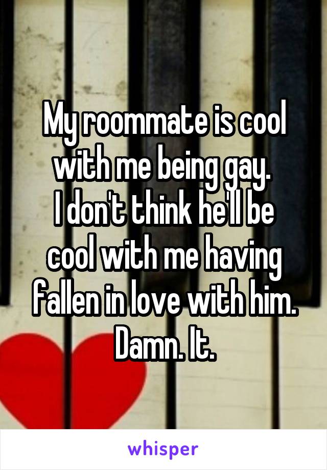 My roommate is cool with me being gay. 
I don't think he'll be cool with me having fallen in love with him.
Damn. It.