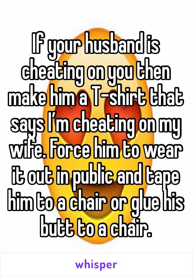 If your husband is cheating on you then make him a T-shirt that says I’m cheating on my wife. Force him to wear it out in public and tape him to a chair or glue his butt to a chair. 