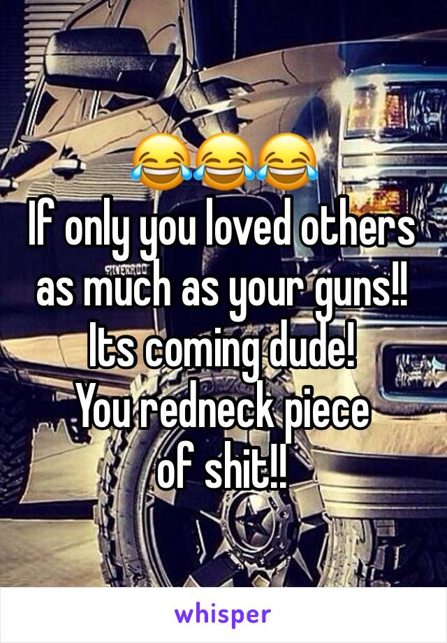 😂😂😂 
If only you loved others as much as your guns!!
Its coming dude! 
You redneck piece of shit!!