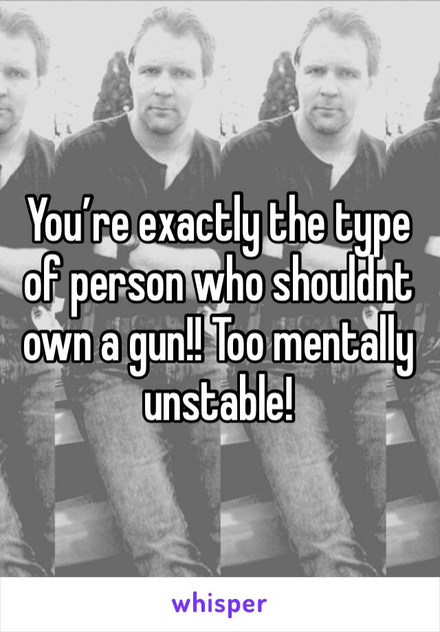 You’re exactly the type of person who shouldnt own a gun!! Too mentally unstable!