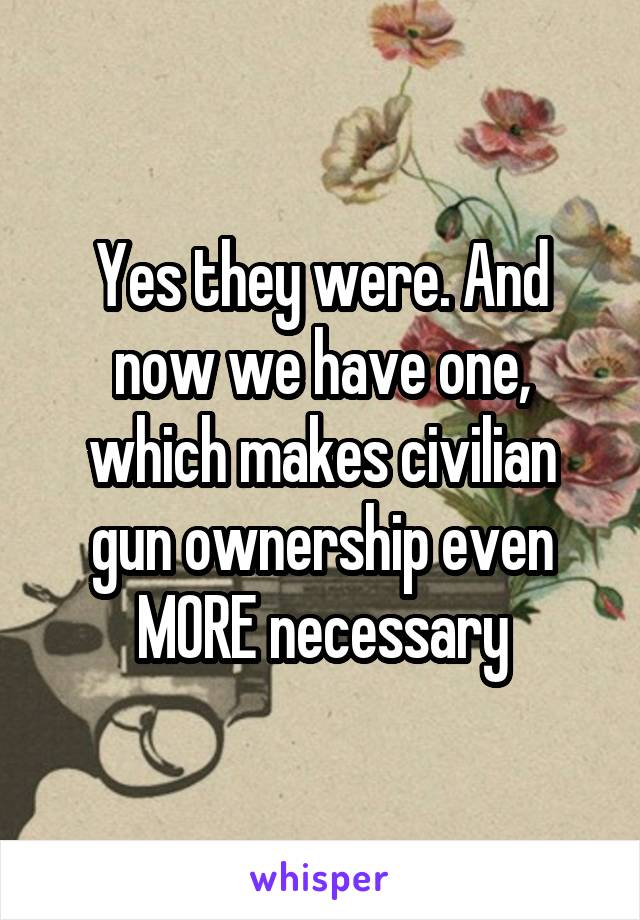 Yes they were. And now we have one, which makes civilian gun ownership even MORE necessary