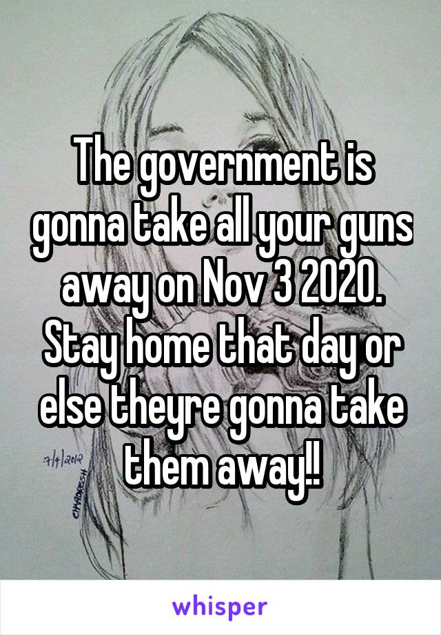 The government is gonna take all your guns away on Nov 3 2020. Stay home that day or else theyre gonna take them away!!