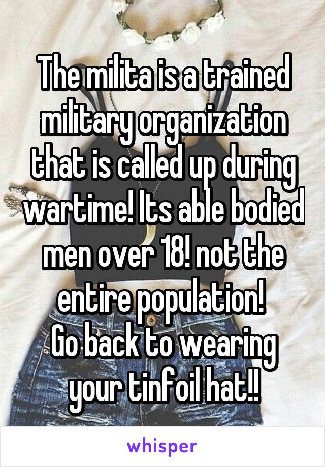 The milita is a trained military organization that is called up during wartime! Its able bodied men over 18! not the entire population! 
Go back to wearing your tinfoil hat!!