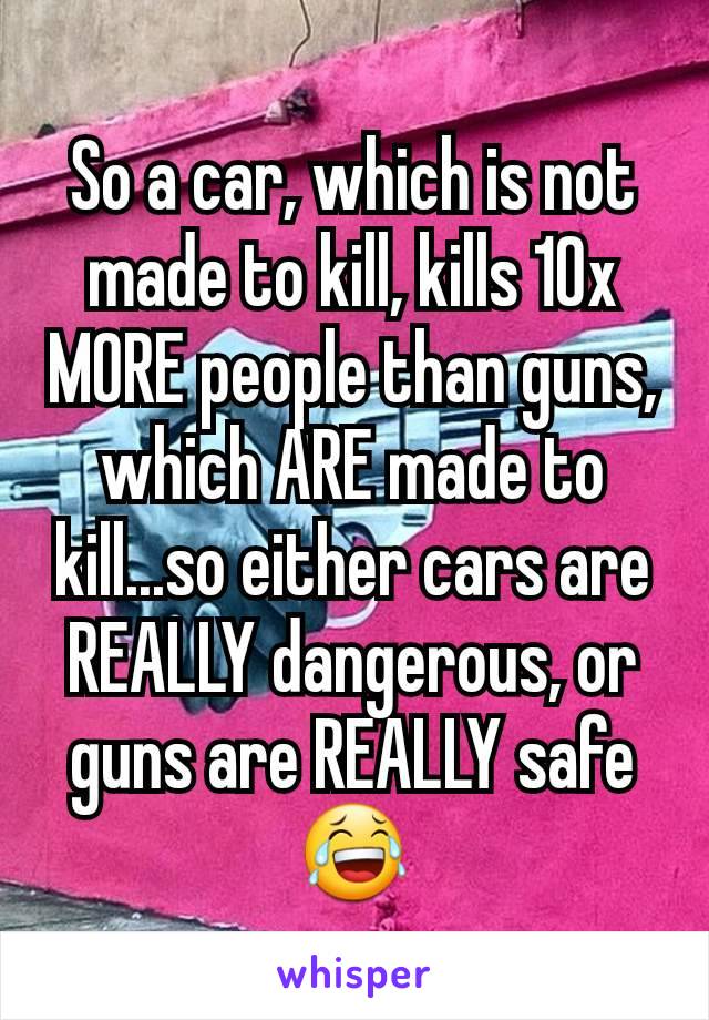 So a car, which is not made to kill, kills 10x MORE people than guns, which ARE made to kill...so either cars are REALLY dangerous, or guns are REALLY safe 😂