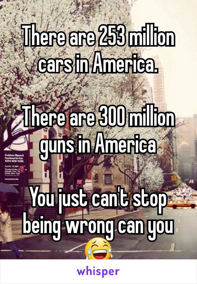 There are 253 million cars in America.

There are 300 million guns in America

You just can't stop being wrong can you😂