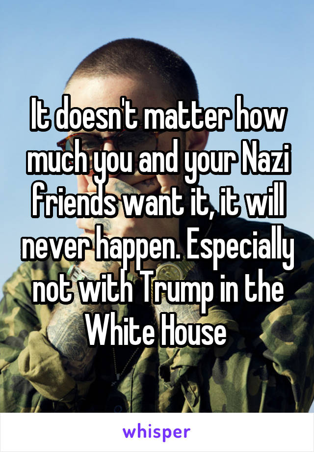 It doesn't matter how much you and your Nazi friends want it, it will never happen. Especially not with Trump in the White House 