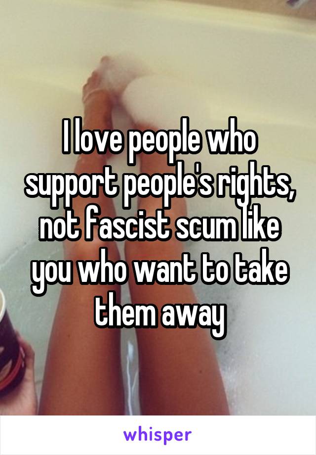 I love people who support people's rights, not fascist scum like you who want to take them away