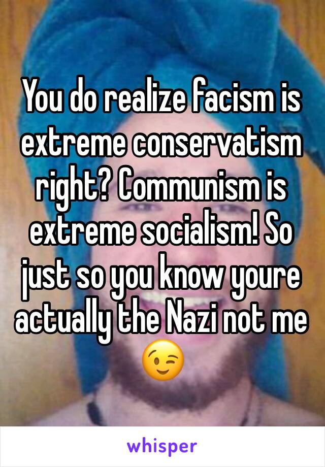 You do realize facism is extreme conservatism right? Communism is extreme socialism! So just so you know youre actually the Nazi not me 😉