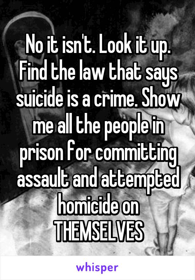 No it isn't. Look it up. Find the law that says suicide is a crime. Show me all the people in prison for committing assault and attempted homicide on THEMSELVES