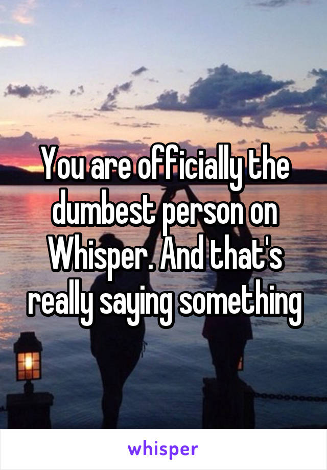 You are officially the dumbest person on Whisper. And that's really saying something